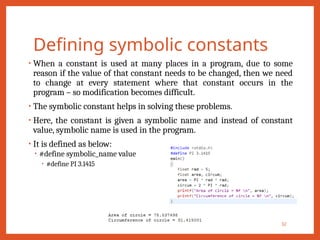 Defining symbolic constants
• When a constant is used at many places in a program, due to some
reason if the value of that constant needs to be changed, then we need
to change at every statement where that constant occurs in the
program – so modification becomes difficult.
• The symbolic constant helps in solving these problems.
• Here, the constant is given a symbolic name and instead of constant
value, symbolic name is used in the program.
• It is defined as below:
• #define symbolic_name value
• #define PI 3.1415
32
 