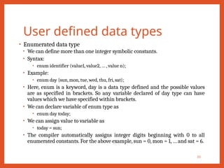 User defined data types
• Enumerated data type
• We can define more than one integer symbolic constants.
• Syntax:
• enum identifier (value1, value2, … , value n);
• Example:
• enum day {sun, mon, tue, wed, thu, fri, sat};
• Here, enum is a keyword, day is a data type defined and the possible values
are as specified in brackets. So any variable declared of day type can have
values which we have specified within brackets.
• We can declare variable of enum type as
• enum day today;
• We can assign value to variable as
• today = sun;
• The compiler automatically assigns integer digits beginning with 0 to all
enumerated constants. For the above example, sun = 0, mon = 1, … and sat = 6.
33
 