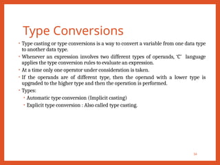 Type Conversions
34
• Type casting or type conversions is a way to convert a variable from one data type
to another data type.
• Whenever an expression involves two different types of operands, ‘C’ language
applies the type conversion rules to evaluate an expression.
• At a time only one operator under consideration is taken.
• If the operands are of different type, then the operand with a lower type is
upgraded to the higher type and then the operation is performed.
• Types:
• Automatic type conversion (Implicit casting)
• Explicit type conversion : Also called type casting.
 
