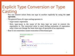 Explicit Type Conversion or Type
Casting
41
• You can convert values from one type to another explicitly by using the cast
operator.
• The general form of a type casting operator is
• (type-name) expression
• Here, type-name is the name of the data type we want to convert the
expression to. The converted value is used during evaluation of expression
only, it does not change the basic data type of operands of an expression.
• float to int conversion causes truncation of fractional part
 