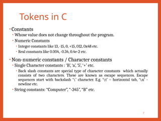 Tokens in C
7
• Constants
• Whose value does not change throughout the program.
• Numeric Constants
• Integer constants like 13, -15, 0, +15, 012, 0x48 etc.
• Real constants like 0.004, -0.34, 0.4e-2 etc.
• Non-numeric constants / Character constants
• Single Character constants : ‘B’, ‘a’, ‘5’, ‘+’ etc.
• Back slash constants are special type of character constants which actually
consists of two characters. These are known as escape sequences. Escape
sequences start with backslash ‘’ character. E.g. ‘t’ – horizontal tab, ‘n’ -
newline etc.
• String constants: “Computer”, “-345”, “B” etc.
 