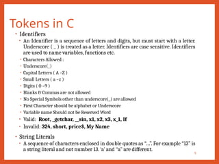 Tokens in C
9
• Identifiers
• An Identifier is a sequence of letters and digits, but must start with a letter.
Underscore ( _ ) is treated as a letter. Identifiers are case sensitive. Identifiers
are used to name variables, functions etc.
• Characters Allowed :
• Underscore(_)
• Capital Letters ( A –Z )
• Small Letters ( a –z )
• Digits ( 0 –9 )
• Blanks & Commas are not allowed
• No Special Symbols other than underscore(_) are allowed
• First Character should be alphabet or Underscore
• Variable name Should not be Reserved Word
• Valid: Root, _getchar, __sin, x1, x2, x3, x_1, If
• Invalid: 324, short, price$, My Name
• String Literals
• A sequence of characters enclosed in double quotes as “…”. For example “13” is
a string literal and not number 13. ‘a’ and “a” are different.
 