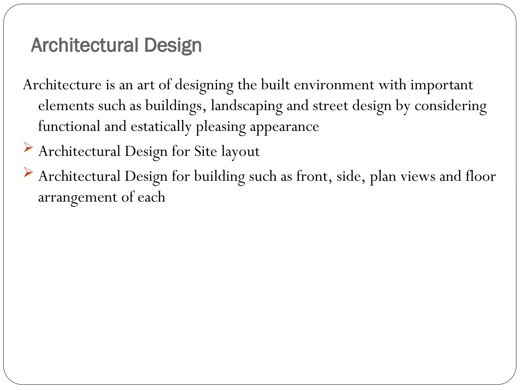 Architectural Design
Architecture is an art of designing the built environment with important
elements such as buildings, landscaping and street design by considering
functional and estatically pleasing appearance
 Architectural Design for Site layout
 Architectural Design for building such as front, side, plan views and floor
arrangement of each
 