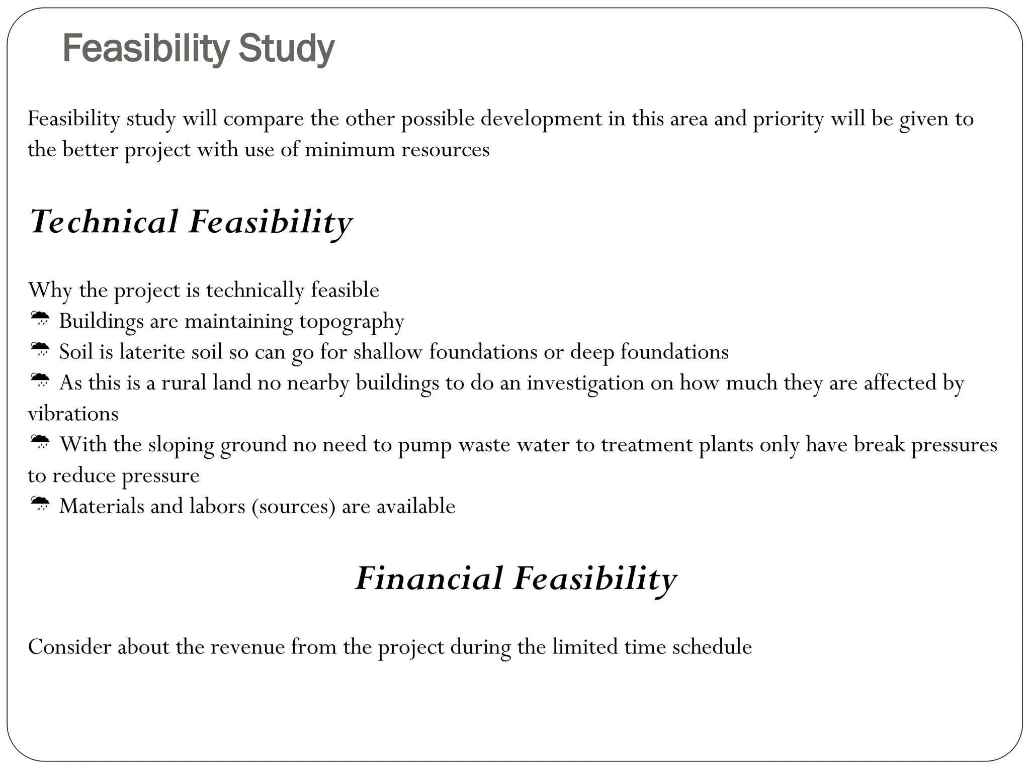 Feasibility Study
Feasibility study will compare the other possible development in this area and priority will be given to
the better project with use of minimum resources
Technical Feasibility
Why the project is technically feasible
 Buildings are maintaining topography
 Soil is laterite soil so can go for shallow foundations or deep foundations
 As this is a rural land no nearby buildings to do an investigation on how much they are affected by
vibrations
 With the sloping ground no need to pump waste water to treatment plants only have break pressures
to reduce pressure
 Materials and labors (sources) are available
Financial Feasibility
Consider about the revenue from the project during the limited time schedule
 