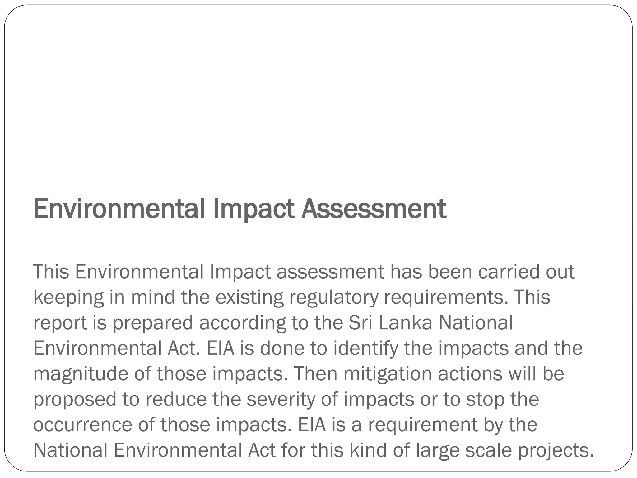 Environmental Impact Assessment
This Environmental Impact assessment has been carried out
keeping in mind the existing regulatory requirements. This
report is prepared according to the Sri Lanka National
Environmental Act. EIA is done to identify the impacts and the
magnitude of those impacts. Then mitigation actions will be
proposed to reduce the severity of impacts or to stop the
occurrence of those impacts. EIA is a requirement by the
National Environmental Act for this kind of large scale projects.
 
