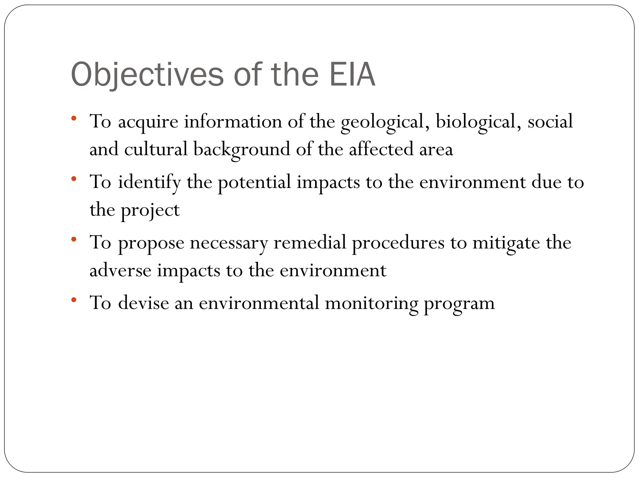 Objectives of the EIA
• To acquire information of the geological, biological, social
and cultural background of the affected area
• To identify the potential impacts to the environment due to
the project
• To propose necessary remedial procedures to mitigate the
adverse impacts to the environment
• To devise an environmental monitoring program
 