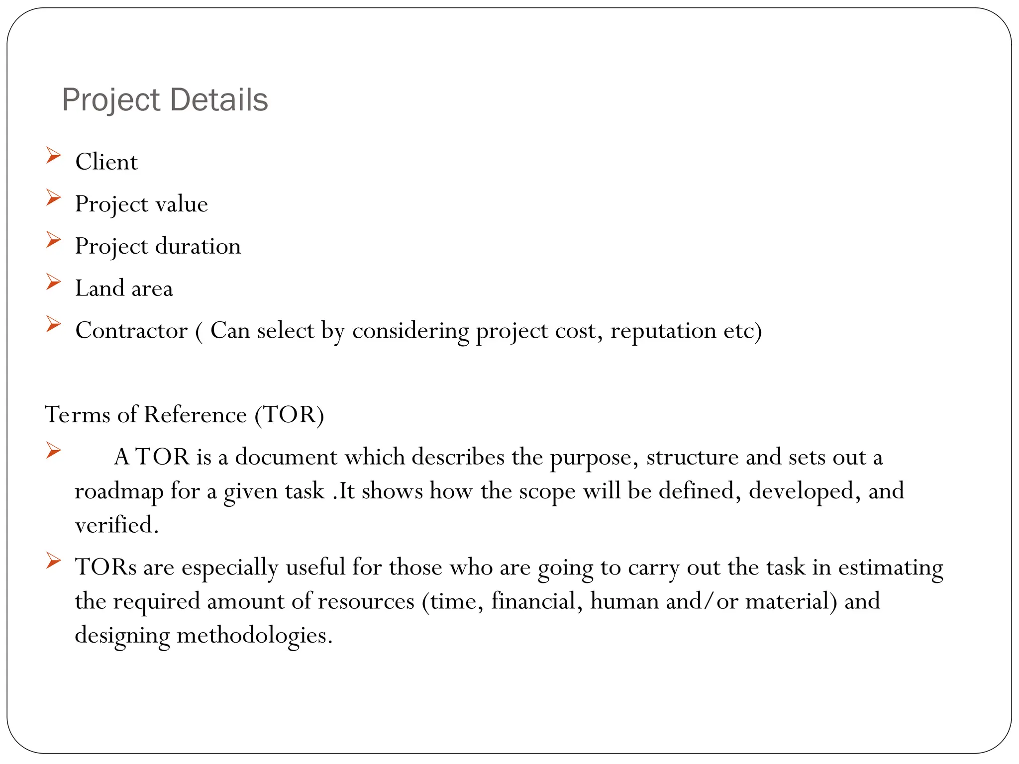 Project Details
 Client
 Project value
 Project duration
 Land area
 Contractor ( Can select by considering project cost, reputation etc)
Terms of Reference (TOR)
 A TOR is a document which describes the purpose, structure and sets out a
roadmap for a given task .It shows how the scope will be defined, developed, and
verified.
 TORs are especially useful for those who are going to carry out the task in estimating
the required amount of resources (time, financial, human and/or material) and
designing methodologies.
 