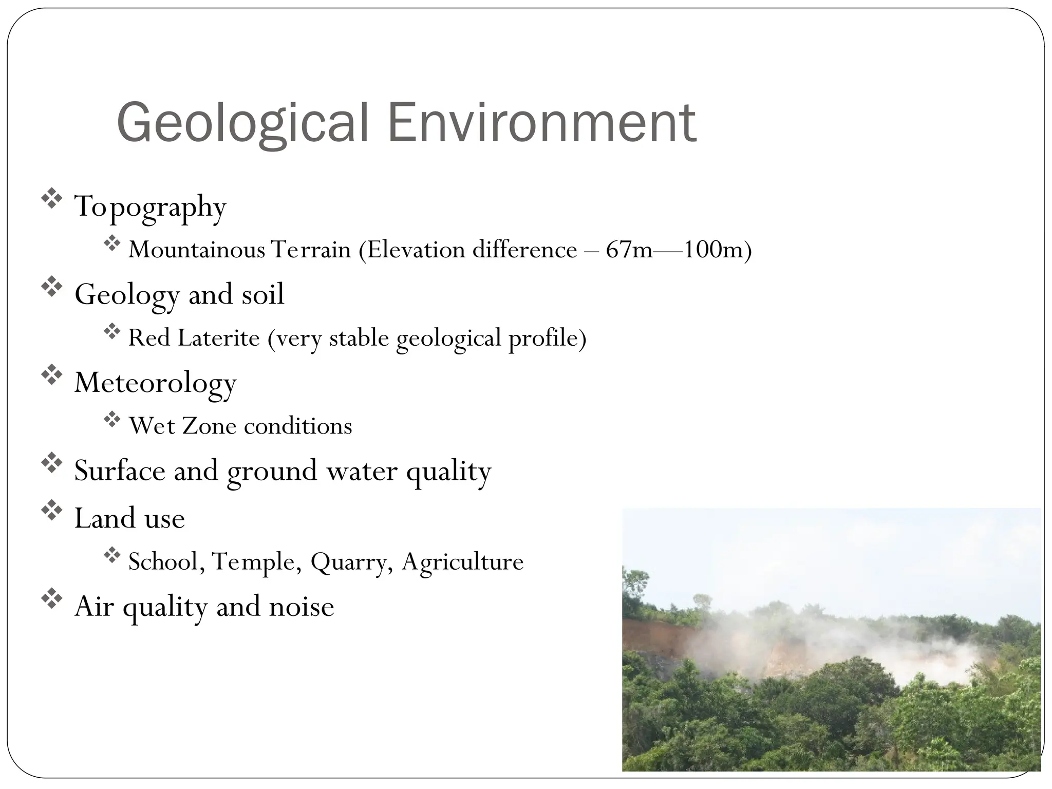Geological Environment
 Topography
 Mountainous Terrain (Elevation difference – 67m—100m)
 Geology and soil
 Red Laterite (very stable geological profile)
 Meteorology
 Wet Zone conditions
 Surface and ground water quality
 Land use
 School, Temple, Quarry, Agriculture
 Air quality and noise
 
