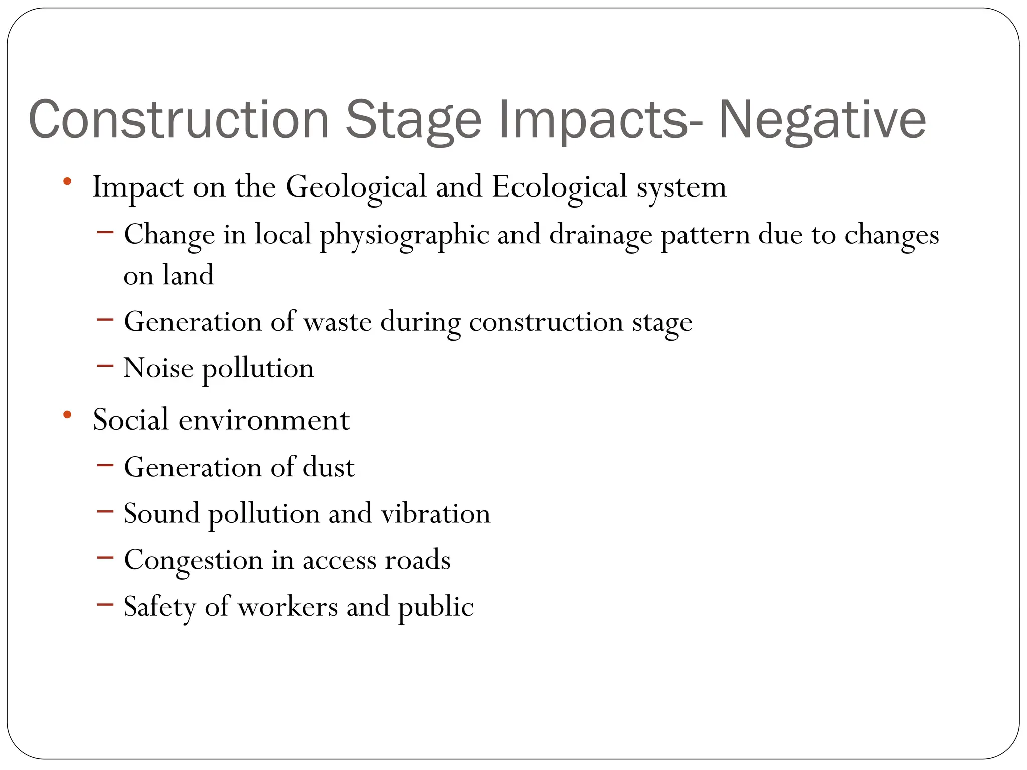 Construction Stage Impacts- Negative
• Impact on the Geological and Ecological system
– Change in local physiographic and drainage pattern due to changes
on land
– Generation of waste during construction stage
– Noise pollution
• Social environment
– Generation of dust
– Sound pollution and vibration
– Congestion in access roads
– Safety of workers and public
 