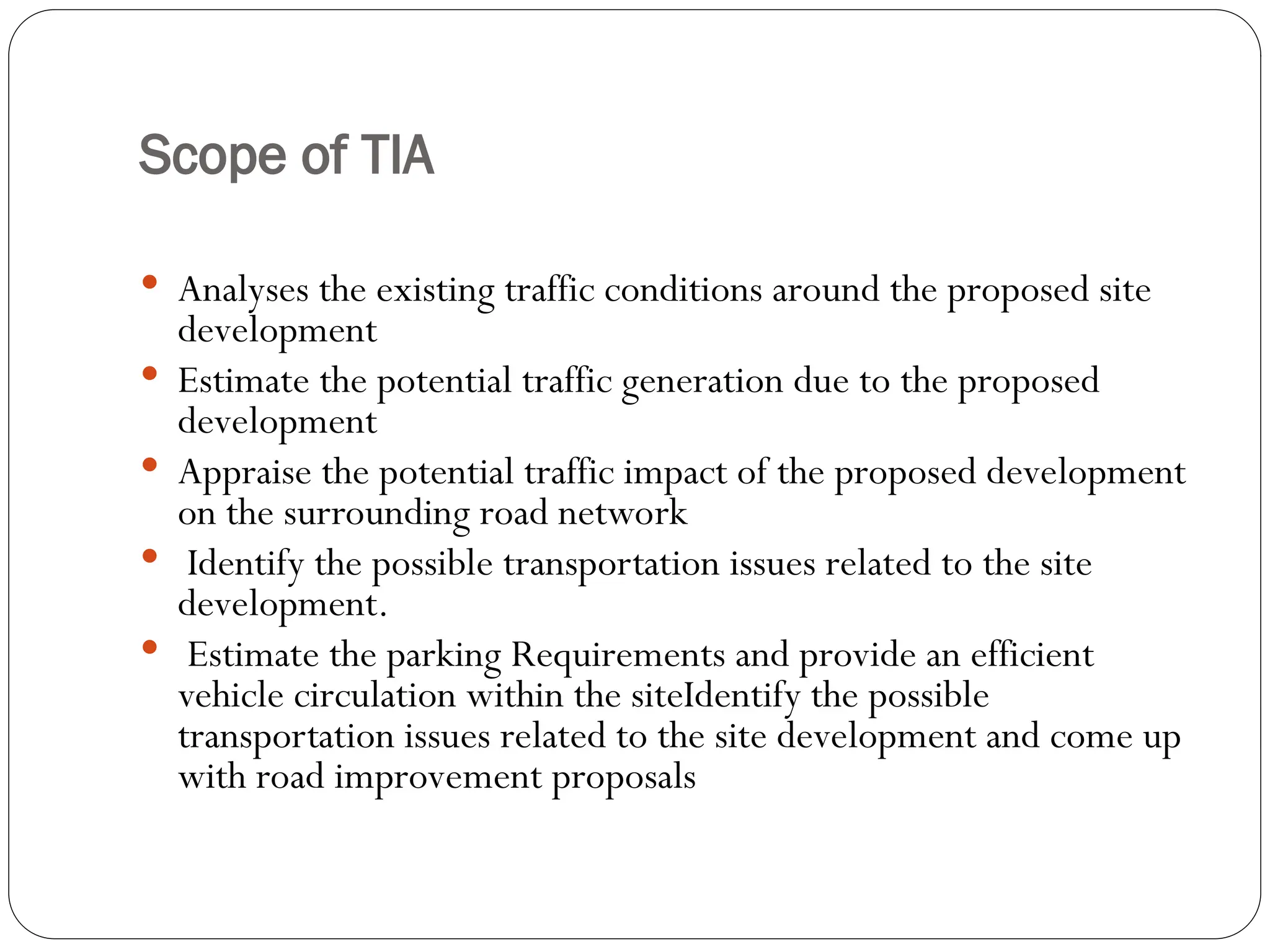 Scope of TIA
 Analyses the existing traffic conditions around the proposed site
development
 Estimate the potential traffic generation due to the proposed
development
 Appraise the potential traffic impact of the proposed development
on the surrounding road network
 Identify the possible transportation issues related to the site
development.
 Estimate the parking Requirements and provide an efficient
vehicle circulation within the siteIdentify the possible
transportation issues related to the site development and come up
with road improvement proposals
 