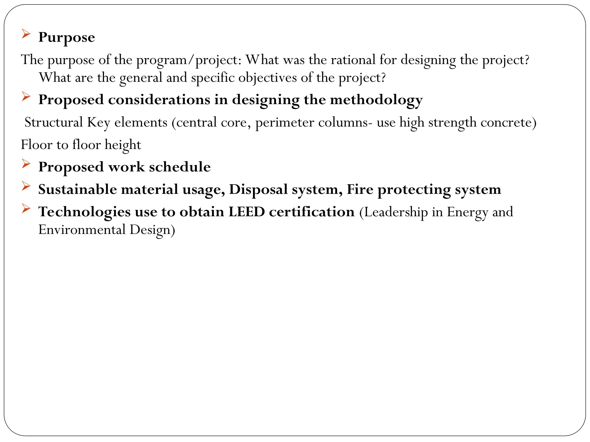  Purpose
The purpose of the program/project: What was the rational for designing the project?
What are the general and specific objectives of the project?
 Proposed considerations in designing the methodology
Structural Key elements (central core, perimeter columns- use high strength concrete)
Floor to floor height
 Proposed work schedule
 Sustainable material usage, Disposal system, Fire protecting system
 Technologies use to obtain LEED certification (Leadership in Energy and
Environmental Design)
 