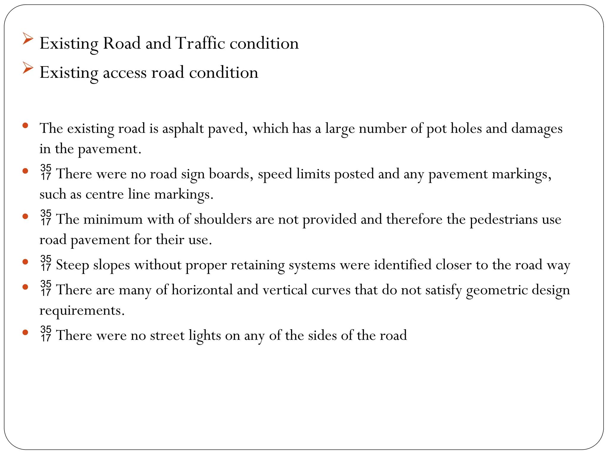  Existing Road and Traffic condition
 Existing access road condition
 The existing road is asphalt paved, which has a large number of pot holes and damages
in the pavement.
  There were no road sign boards, speed limits posted and any pavement markings,
such as centre line markings.
  The minimum with of shoulders are not provided and therefore the pedestrians use
road pavement for their use.
  Steep slopes without proper retaining systems were identified closer to the road way
  There are many of horizontal and vertical curves that do not satisfy geometric design
requirements.
  There were no street lights on any of the sides of the road
 