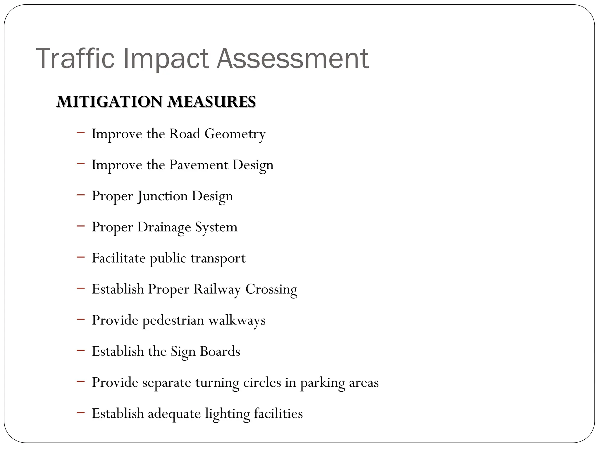 Traffic Impact Assessment
MITIGATION MEASURES
MITIGATION MEASURES
– Improve the Road Geometry
– Improve the Pavement Design
– Proper Junction Design
– Proper Drainage System
– Facilitate public transport
– Establish Proper Railway Crossing
– Provide pedestrian walkways
– Establish the Sign Boards
– Provide separate turning circles in parking areas
– Establish adequate lighting facilities
 