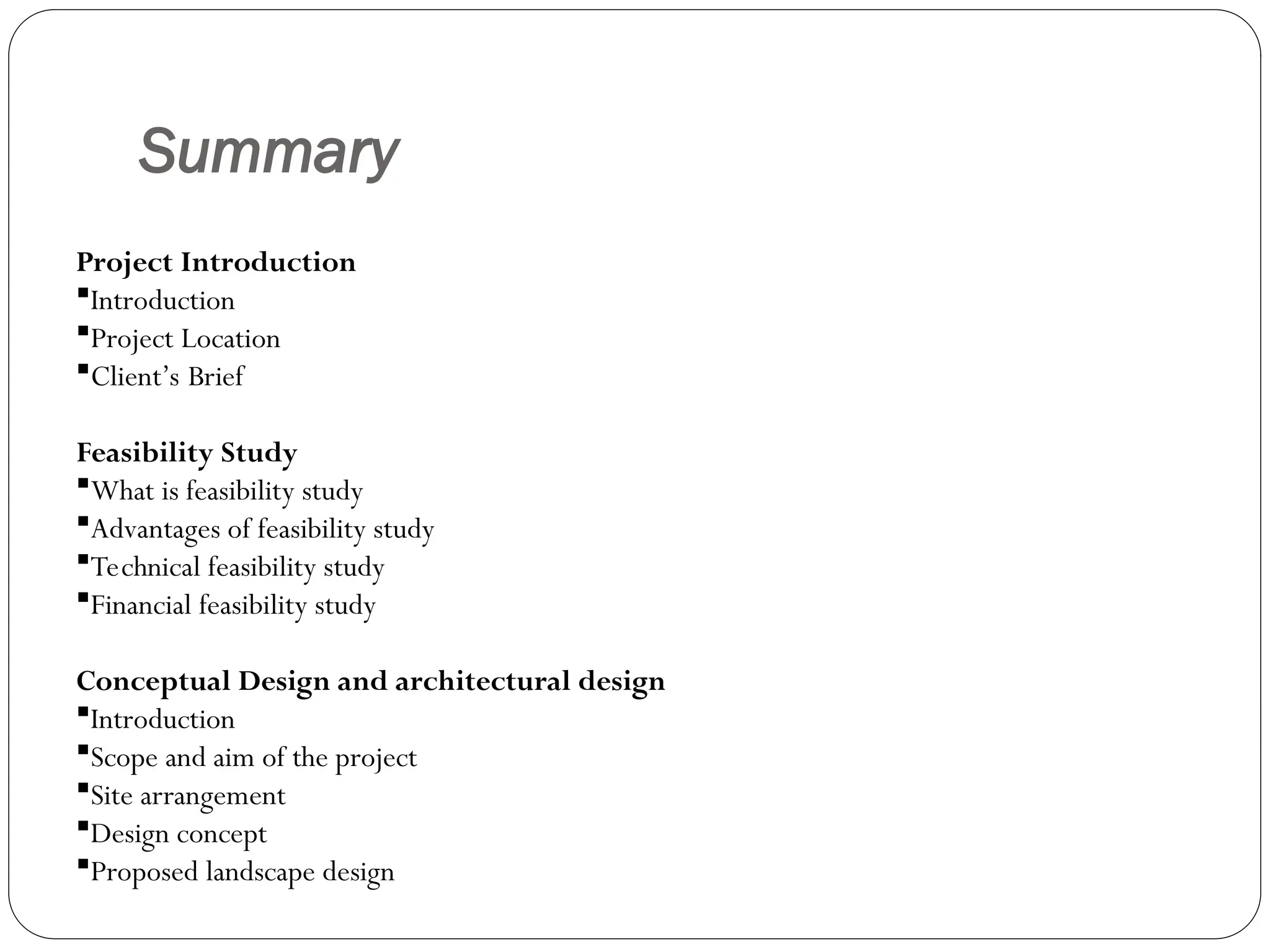 Summary
Project Introduction
Introduction
Project Location
Client’s Brief
Feasibility Study
What is feasibility study
Advantages of feasibility study
Technical feasibility study
Financial feasibility study
Conceptual Design and architectural design
Introduction
Scope and aim of the project
Site arrangement
Design concept
Proposed landscape design
 