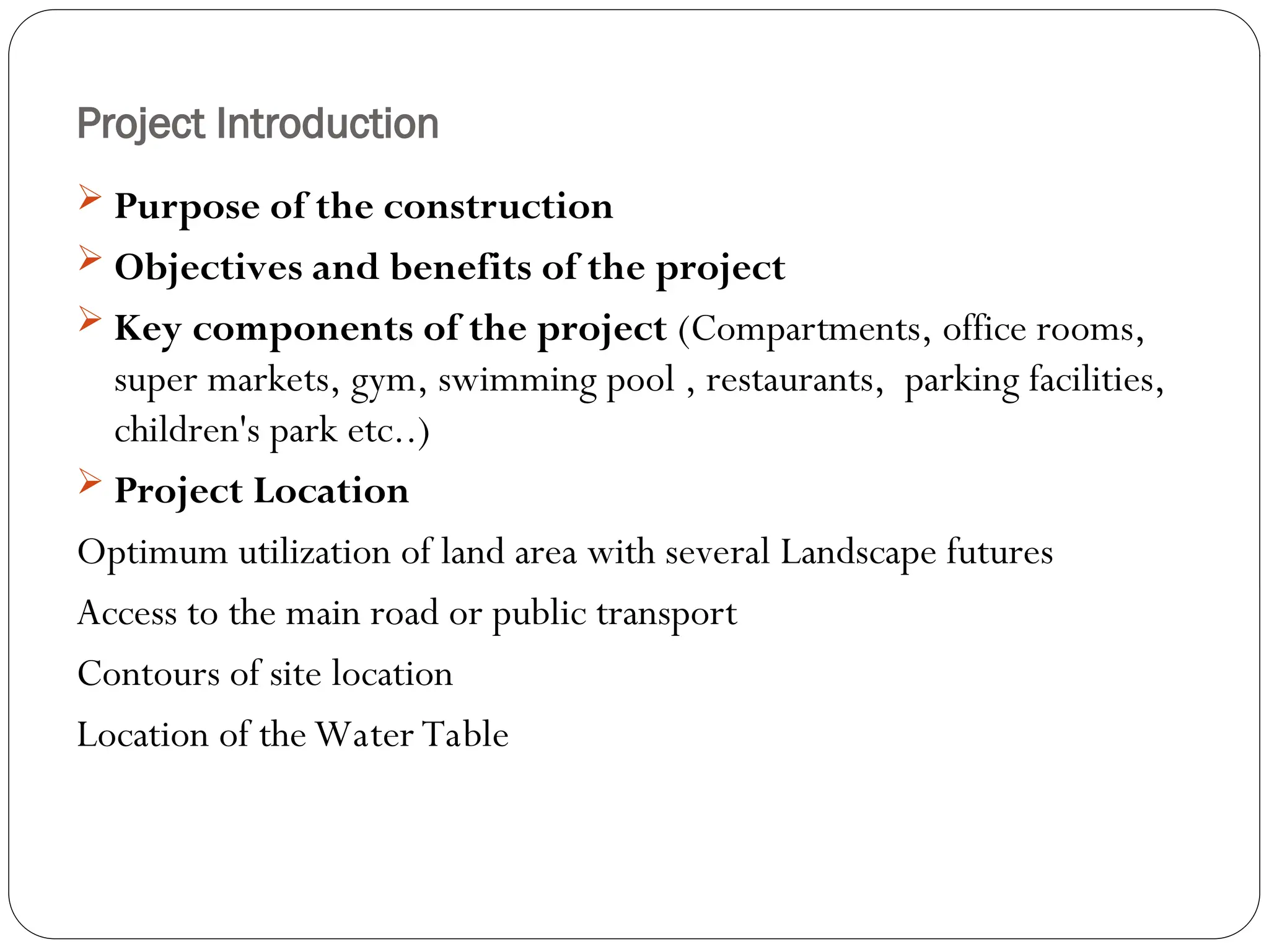 Project Introduction
 Purpose of the construction
 Objectives and benefits of the project
 Key components of the project (Compartments, office rooms,
super markets, gym, swimming pool , restaurants, parking facilities,
children's park etc..)
 Project Location
Optimum utilization of land area with several Landscape futures
Access to the main road or public transport
Contours of site location
Location of the Water Table
 