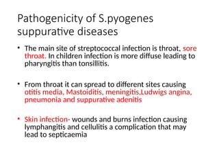 Pathogenicity of S.pyogenes
suppurative diseases
• The main site of streptococcal infection is throat, sore
throat. In children infection is more diffuse leading to
pharyngitis than tonsillitis.
• From throat it can spread to different sites causing
otitis media, Mastoiditis, meningitis,Ludwigs angina,
pneumonia and suppurative adenitis
• Skin infection- wounds and burns infection causing
lymphangitis and cellulitis a complication that may
lead to septicaemia
 