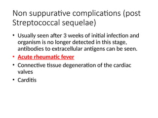 Non suppurative complications (post
Streptococcal sequelae)
• Usually seen after 3 weeks of initial infection and
organism is no longer detected in this stage,
antibodies to extracellular antigens can be seen.
• Acute rheumatic fever
• Connective tissue degeneration of the cardiac
valves
• Carditis
 