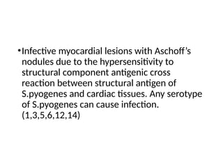 •Infective myocardial lesions with Aschoff’s
nodules due to the hypersensitivity to
structural component antigenic cross
reaction between structural antigen of
S.pyogenes and cardiac tissues. Any serotype
of S.pyogenes can cause infection.
(1,3,5,6,12,14)
 