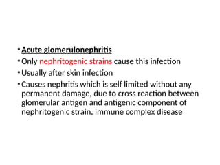 •Acute glomerulonephritis
•Only nephritogenic strains cause this infection
•Usually after skin infection
•Causes nephritis which is self limited without any
permanent damage, due to cross reaction between
glomerular antigen and antigenic component of
nephritogenic strain, immune complex disease
 