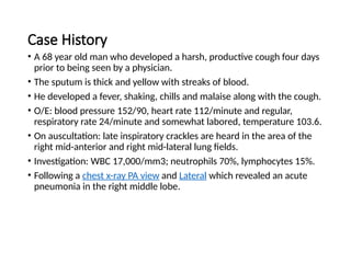 Case History
• A 68 year old man who developed a harsh, productive cough four days
prior to being seen by a physician.
• The sputum is thick and yellow with streaks of blood.
• He developed a fever, shaking, chills and malaise along with the cough.
• O/E: blood pressure 152/90, heart rate 112/minute and regular,
respiratory rate 24/minute and somewhat labored, temperature 103.6.
• On auscultation: late inspiratory crackles are heard in the area of the
right mid-anterior and right mid-lateral lung fields.
• Investigation: WBC 17,000/mm3; neutrophils 70%, lymphocytes 15%.
• Following a chest x-ray PA view and Lateral which revealed an acute
pneumonia in the right middle lobe.
 