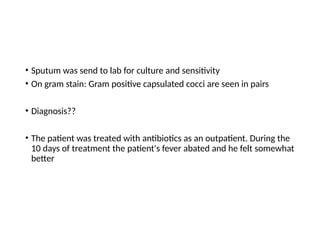 • Sputum was send to lab for culture and sensitivity
• On gram stain: Gram positive capsulated cocci are seen in pairs
• Diagnosis??
• The patient was treated with antibiotics as an outpatient. During the
10 days of treatment the patient's fever abated and he felt somewhat
better
 