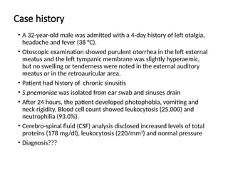 Case history
• A 32-year-old male was admitted with a 4-day history of left otalgia,
headache and fever (38 °C).
• Otoscopic examination showed purulent otorrhea in the left external
meatus and the left tympanic membrane was slightly hyperaemic,
but no swelling or tenderness were noted in the external auditory
meatus or in the retroauricular area.
• Patient had history of chronic sinusitis
• S.pnemoniae was isolated from ear swab and sinuses drain
• After 24 hours, the patient developed photophobia, vomiting and
neck rigidity. Blood cell count showed leukocytosis (25,000) and
neutrophilia (93.0%).
• Cerebro-spinal fluid (CSF) analysis disclosed increased levels of total
proteins (178 mg/dl), leukocytosis (220/mm3
) and normal pressure
• Diagnosis???
 