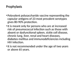 Prophylaxis
•Polyvalent polysaccharide vaccine representing the
capsular antigens of 23 most prevalent serotypes
gives 80-90% protection.
•It is meant only for persons who are at increased
risk of pneumococcal infection such as those with
absent or dysfunctional spleen, sickle cell disease,
chronic lung, liver, renal and heart diseases,
diabetes mellitus and immunodeficiencies including
HIV infection.
•It is not recommended under the age of two years
or above 65 years.
 