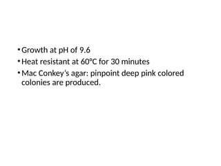 •Growth at pH of 9.6
•Heat resistant at 60°C for 30 minutes
•Mac Conkey’s agar: pinpoint deep pink colored
colonies are produced.
 