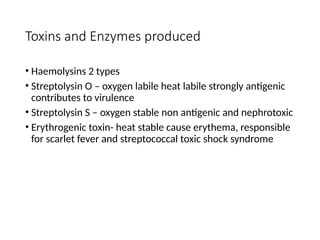 Toxins and Enzymes produced
• Haemolysins 2 types
• Streptolysin O – oxygen labile heat labile strongly antigenic
contributes to virulence
• Streptolysin S – oxygen stable non antigenic and nephrotoxic
• Erythrogenic toxin- heat stable cause erythema, responsible
for scarlet fever and streptococcal toxic shock syndrome
 