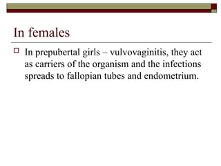 In females
 In prepubertal girls – vulvovaginitis, they act
as carriers of the organism and the infections
spreads to fallopian tubes and endometrium.
 