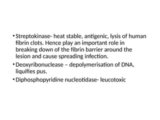 •Streptokinase- heat stable, antigenic, lysis of human
fibrin clots. Hence play an important role in
breaking down of the fibrin barrier around the
lesion and cause spreading infection.
•Deoxyribonuclease – depolymerisation of DNA,
liquifies pus.
•Diphosphopyridine nucleotidase- leucotoxic
 