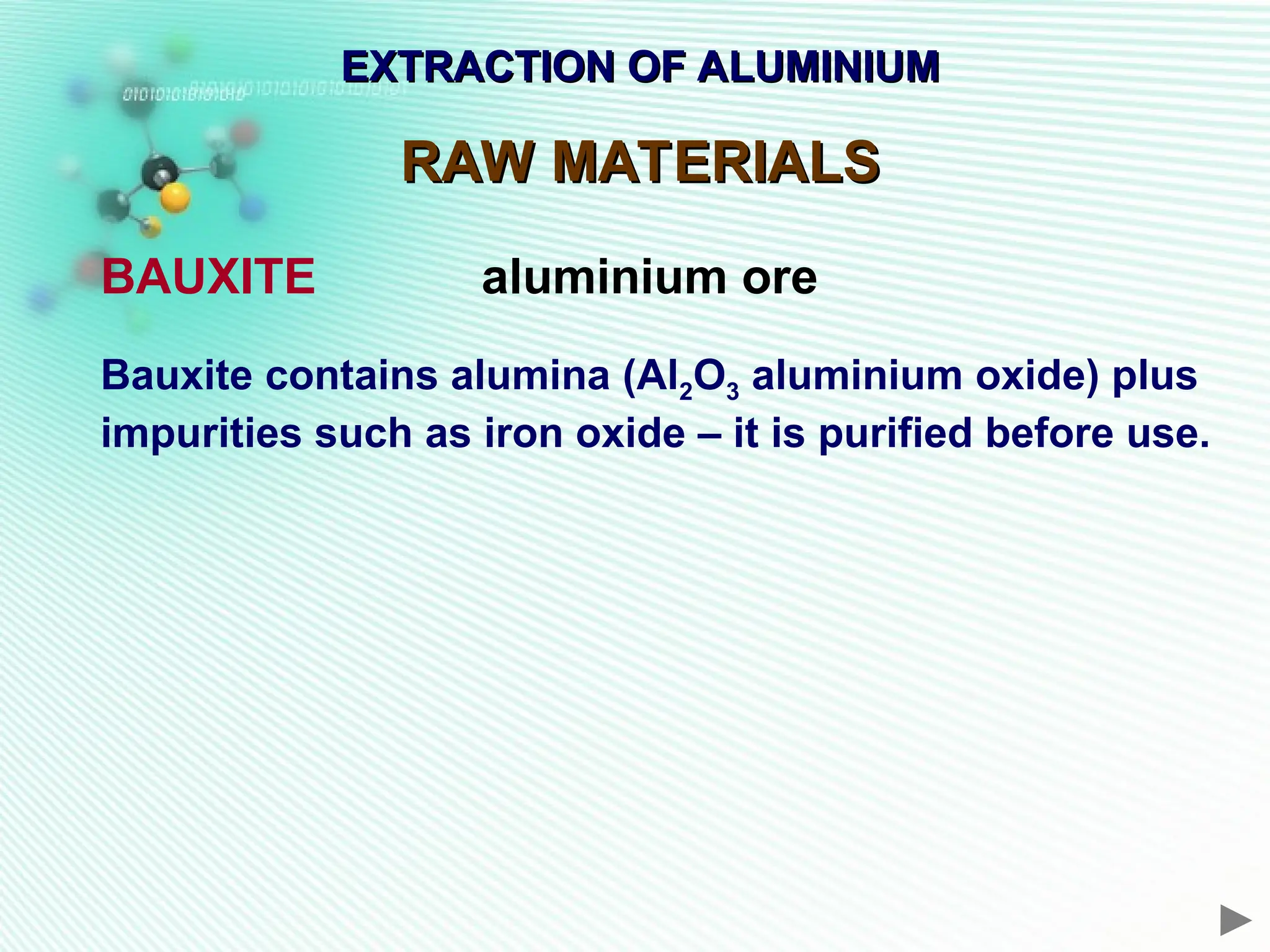 EXTRACTION OF ALUMINIUM
EXTRACTION OF ALUMINIUM
RAW MATERIALS
RAW MATERIALS
BAUXITE aluminium ore
Bauxite contains alumina (Al2O3 aluminium oxide) plus
impurities such as iron oxide – it is purified before use.
 