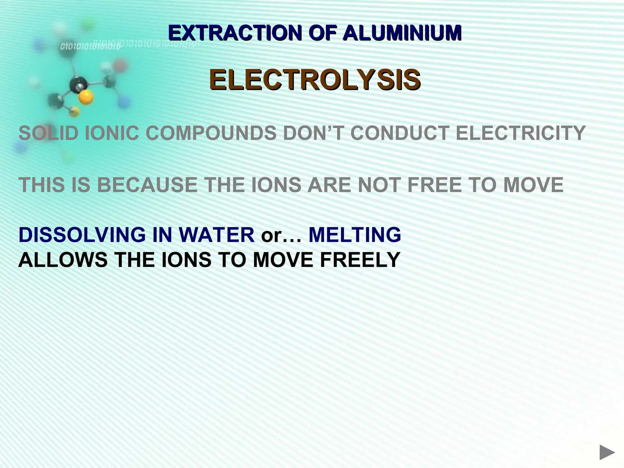 EXTRACTION OF ALUMINIUM
EXTRACTION OF ALUMINIUM
ELECTROLYSIS
ELECTROLYSIS
SOLID IONIC COMPOUNDS DON’T CONDUCT ELECTRICITY
THIS IS BECAUSE THE IONS ARE NOT FREE TO MOVE
DISSOLVING IN WATER or… MELTING
ALLOWS THE IONS TO MOVE FREELY
 