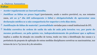 2. Outros Assuntos
Faltas
• Aceder regularmente ao InovarConsulta;
• Justificar as faltas no prazo legal (previamente, sendo o motivo previsível, ou, nos restantes
casos, até ao 3.º dia útil subsequente à falta) e obrigatoriedade de apresentar uma
declaração médica se a não comparência for superior a três dias úteis;
 Justificação de faltas de material / pontualidade enviadas para o email institucional do DT;
 Medida corretiva de ordem de saída da sala de aula pela terceira vez, por parte do
mesmo professor, ou pela quinta vez, independentemente do professor que a aplicou:
implica a análise da situação em conselho de turma, tendo em vista a identificação das causas e a
pertinência da proposta de aplicação de outras medidas disciplinares corretivas ou sancionatórias, nos
termos da Lei n.º51/2012 de 5 de setembro.
 