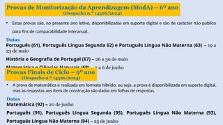 Provas de Monitorização da Aprendizagem (ModA) – 6º ano
(Despacho n.º 14526/2024)
• Estas provas são, no presente ano letivo, disponibilizadas em suporte digital e são de carácter não público
para fins de comparabilidade interanual.
Datas
Português (61), Português Língua Segunda 62) e Português Língua Não Materna (63) – 19 a
23 de maio
História e Geografia de Portugal (67) – 26 a 30 de maio
Matemática e Ciências Naturais (68) – 2 a 6 de junho
Provas Finais de Ciclo – 9º ano
(Despacho n.º 14526/2024)
• A prova de matemática é realizada em formato híbrido, ou seja, a prova é disponibilizada em suporte digital,
mas as respostas aos itens de construção são dadas em folhas de respostas.
Datas
Matemática (92) – 20 de junho
Português (91), Português Língua Segunda (95), Português Língua Não Materna (93),
Português Língua Não Materna (94) – 25 de junho
 