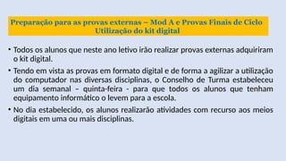 • Todos os alunos que neste ano letivo irão realizar provas externas adquiriram
o kit digital.
• Tendo em vista as provas em formato digital e de forma a agilizar a utilização
do computador nas diversas disciplinas, o Conselho de Turma estabeleceu
um dia semanal – quinta-feira - para que todos os alunos que tenham
equipamento informático o levem para a escola.
• No dia estabelecido, os alunos realizarão atividades com recurso aos meios
digitais em uma ou mais disciplinas.
Preparação para as provas externas – Mod A e Provas Finais de Ciclo
Utilização do kit digital
 