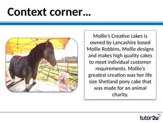 Context corner…
Mollie’s Creative cakes is
owned by Lancashire based
Mollie Robbins. Mollie designs
and makes high quality cakes
to meet individual customer
requirements. Mollie’s
greatest creation was her life
size Shetland pony cake that
was made for an animal
charity.
 