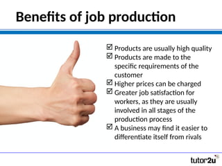 Benefits of job production
 Products are usually high quality
 Products are made to the
specific requirements of the
customer
 Higher prices can be charged
 Greater job satisfaction for
workers, as they are usually
involved in all stages of the
production process
 A business may find it easier to
differentiate itself from rivals
 