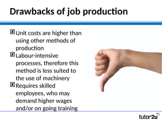 Drawbacks of job production
Unit costs are higher than
using other methods of
production
Labour-intensive
processes, therefore this
method is less suited to
the use of machinery
Requires skilled
employees, who may
demand higher wages
and/or on going training
 