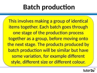 Batch production
This involves making a group of identical
items together. Each batch goes through
one stage of the production process
together as a group, before moving onto
the next stage. The products produced by
batch production will be similar but have
some variation, for example different
style, different size or different colour.
 