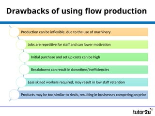 Drawbacks of using flow production
Production can be inflexible, due to the use of machinery
Jobs are repetitive for staff and can lower motivation
Initial purchase and set up costs can be high
Breakdowns can result in downtime/inefficiencies
Less skilled workers required; may result in low staff retention
Products may be too similar to rivals, resulting in businesses competing on price
 