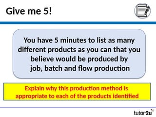 Give me 5!
You have 5 minutes to list as many
different products as you can that you
believe would be produced by
job, batch and flow production
Explain why this production method is
appropriate to each of the products identified
 