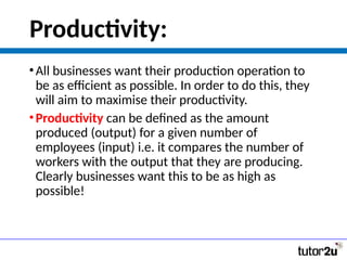 Productivity:
•All businesses want their production operation to
be as efficient as possible. In order to do this, they
will aim to maximise their productivity.
•Productivity can be defined as the amount
produced (output) for a given number of
employees (input) i.e. it compares the number of
workers with the output that they are producing.
Clearly businesses want this to be as high as
possible!
 