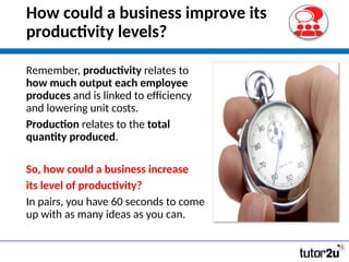 How could a business improve its
productivity levels?
Remember, productivity relates to
how much output each employee
produces and is linked to efficiency
and lowering unit costs.
Production relates to the total
quantity produced.
So, how could a business increase
its level of productivity?
In pairs, you have 60 seconds to come
up with as many ideas as you can.
 