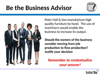 Be the Business Advisor
Peter Hall & Son manufacture high
quality furniture by hand. The use of
machinery would enable the
business to increase its output.
Should the owners of the business
consider moving from job
production to flow production?
Justify your decision
Remember to contextualise
your answer!
 