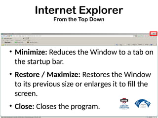 Internet Explorer
From the Top Down
• Minimize: Reduces the Window to a tab on
the startup bar.
• Restore / Maximize: Restores the Window
to its previous size or enlarges it to fill the
screen.
• Close: Closes the program.
 