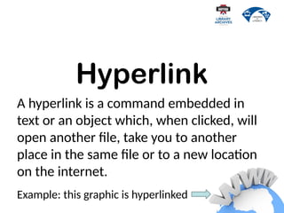 Hyperlink
A hyperlink is a command embedded in
text or an object which, when clicked, will
open another file, take you to another
place in the same file or to a new location
on the internet.
Example: this graphic is hyperlinked
 