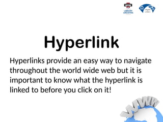 Hyperlink
Hyperlinks provide an easy way to navigate
throughout the world wide web but it is
important to know what the hyperlink is
linked to before you click on it!
 