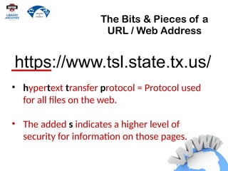 The Bits & Pieces of a
URL / Web Address
• hypertext transfer protocol = Protocol used
for all files on the web.
• The added s indicates a higher level of
security for information on those pages.
https://www.tsl.state.tx.us/
 