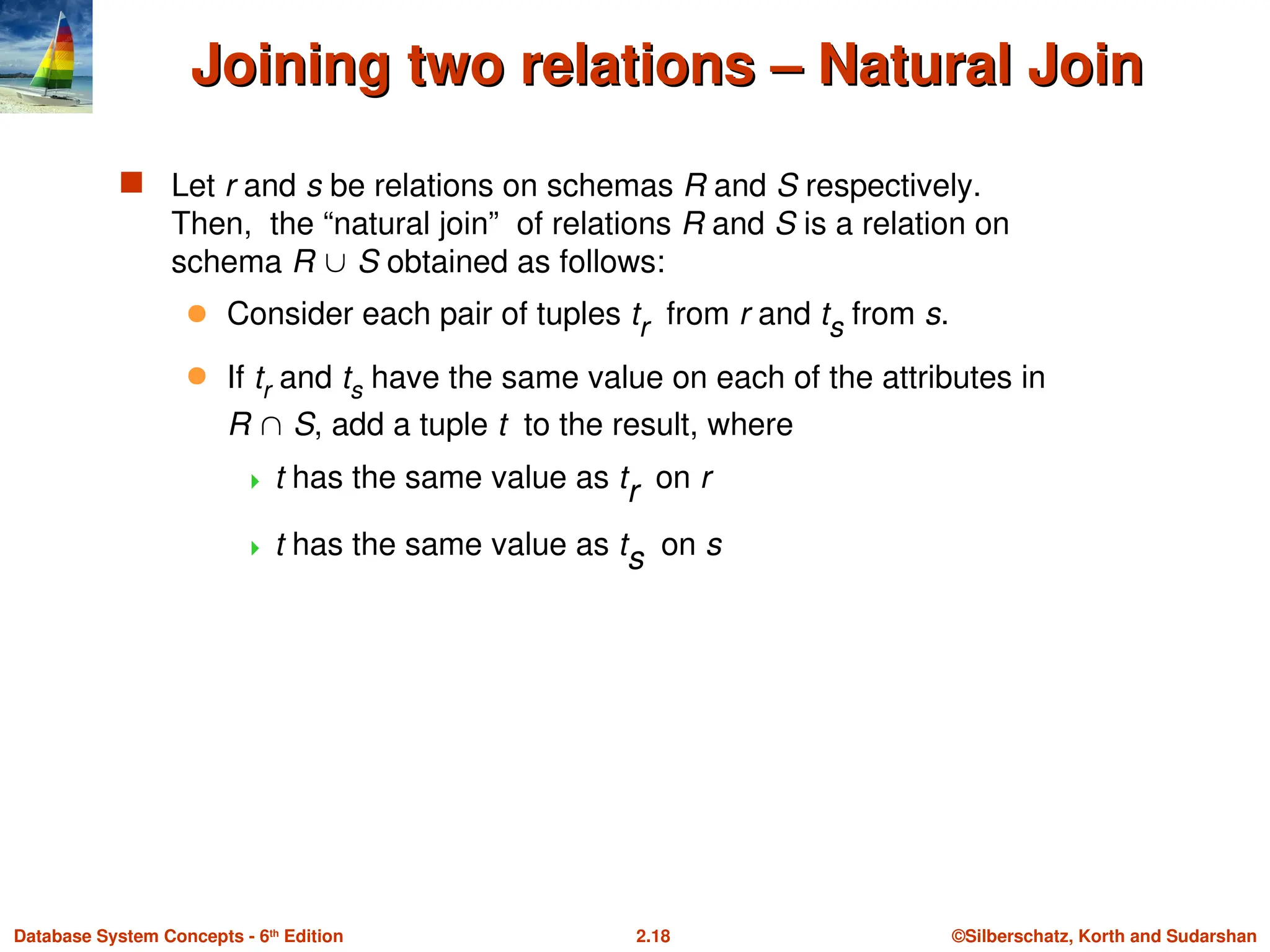©Silberschatz, Korth and Sudarshan
2.18
Database System Concepts - 6th
Edition
Joining two relations – Natural Join
Joining two relations – Natural Join
 Let r and s be relations on schemas R and S respectively.
Then, the “natural join” of relations R and S is a relation on
schema R  S obtained as follows:
 Consider each pair of tuples tr from r and ts from s.
 If tr and ts have the same value on each of the attributes in
R  S, add a tuple t to the result, where
 t has the same value as tr on r
 t has the same value as ts on s
 